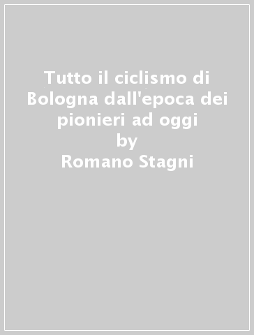 Tutto il ciclismo di Bologna dall'epoca dei pionieri ad oggi - Romano Stagni