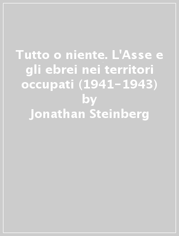 Tutto o niente. L'Asse e gli ebrei nei territori occupati (1941-1943) - Jonathan Steinberg