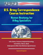 U.S. Army Correspondence Course Instruction: Human Anatomy for X-Ray Specialists - Cells, Bones, Fractures, Regional Osteology, Extremities, Thorax, Skull, Body Systems Other than Skeletal, Special Senses
