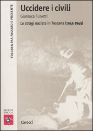 Uccidere i civili. Le stragi naziste in Toscana (1943-1945) - Gianluca Fulvetti