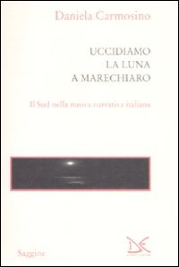 Uccidiamo la luna a Marechiaro. Il sud nella nuova narrativa italiana - Daniela Carmosino