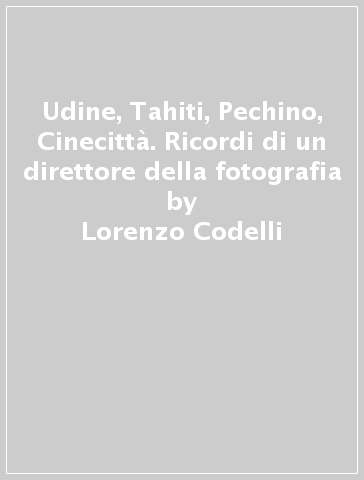 Udine, Tahiti, Pechino, Cinecittà. Ricordi di un direttore della fotografia - Lorenzo Codelli - Alessandro D