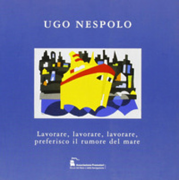 Ugo Nespolo. Lavorare, lavorare, lavorare, preferisco il rumore del mare. Ediz. illustrata