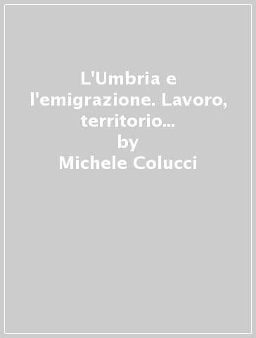 L'Umbria e l'emigrazione. Lavoro, territorio e politiche dal 1945 e oggi - Michele Colucci