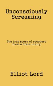 Unconsciously Screaming: The true story of recovery from a brain injury