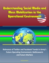 Understanding Social Media and Mass Mobilization in the Operational Environment: Relevance of Twitter and Facebook Trends in Army s Future Operating Environment, Battleswarm and Future Warfare