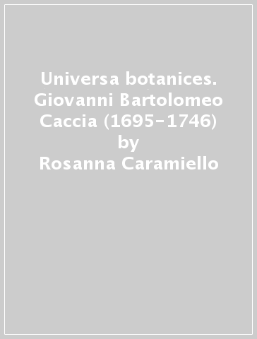Universa botanices. Giovanni Bartolomeo Caccia (1695-1746) - Rosanna Caramiello - Pierangelo Lomagno