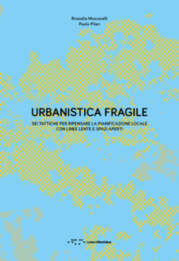 Urbanistica fragile. Sei tattiche per ripensare la pianificazione locale con linee lente e spazi aperti - Paolo Pileri - Rossella Moscarelli