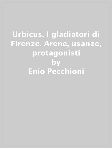 Urbicus. I gladiatori di Firenze. Arene, usanze, protagonisti - Enio Pecchioni - Giovanni Spini