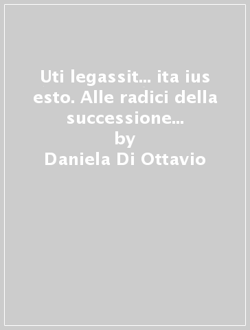 Uti legassit... ita ius esto. Alle radici della successione testamentaria in diritto romano - Daniela Di Ottavio