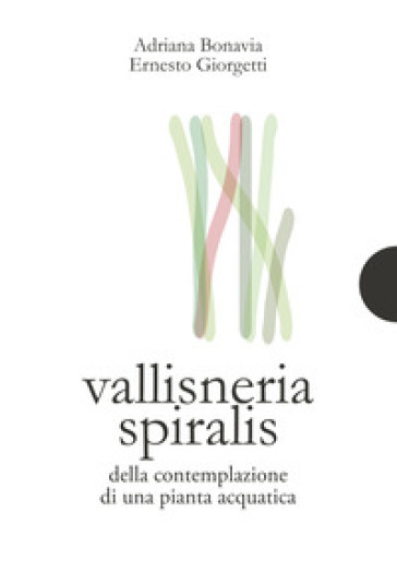 Vallisneria spiralis. Della contemplazione di una pianta acquatica - Adriana Bonavia - Ernesto Giorgetti