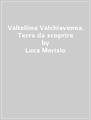 Valtellina & Valchiavenna. Terra da scoprire - Luca Merisio | 
