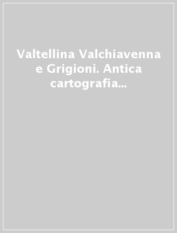 Valtellina Valchiavenna e Grigioni. Antica cartografia dal XVI al XVIII secolo-Veltin Valchiavenna und Graubunden. Alte Karten aus dem 16. bis 18. Jahrhundert