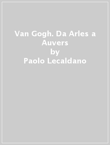 Van Gogh. Da Arles a Auvers - Paolo Lecaldano