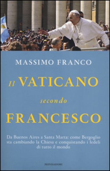 Il Vaticano secondo Francesco. Da Buenos Aires a Santa Marta: come Bergoglio sta cambiando la Chiesa e conquistando i fedeli di tutto il mondo - Massimo Franco