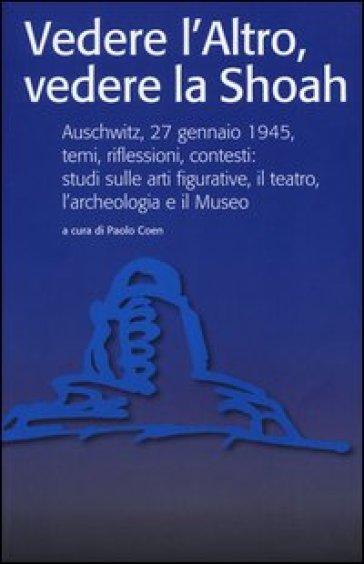 Vedere l'Altro, vedere la Shoah. Auschwitz, 27 gennaio 1945, temi, riflessioni, contesti: studi sulle arti figurative, il teatro, l'archeologia e il Museo