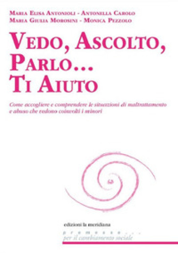 Vedo, ascolto, parlo... Ti aiuto. Come accogliere e comprendere le situazioni di maltrattamento e abuso che vedono coinvolti i minori - Maria Elisa Antonioli - Antonella Carolo - M. Giulia Morosini - Monica Pezzolo