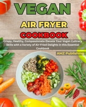 Vegan Air Fryer Cookbook : Crispy, Healthy, Compassionate Elevate Your Vegan Culinary Skills with a Variety of Air-Fried Delights in this Essential Cookbook