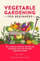 Vegetable Gardening For Beginners: The Complete Guide for Starting and Sustaining Your Own Thriving Vegetable Garden