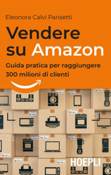 Vendere su Amazon. Guida pratica per raggiungere 300 milioni di clienti - Eleonora Calvi Parisetti