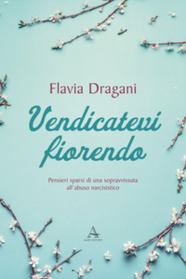 Vendicatevi fiorendo. Pensieri sparsi di una sopravvissuta all'abuso narcisistico - Flavia Dragani