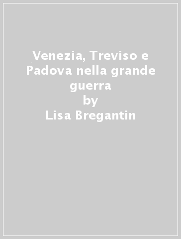 Venezia, Treviso e Padova nella grande guerra - Lisa Bregantin - Livio Fantina - Marco Mondini