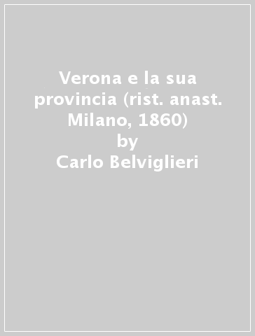 Verona e la sua provincia (rist. anast. Milano, 1860) - Carlo Belviglieri