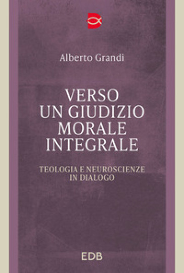 Verso un giudizio morale integrale. Teologia e neuroscienze in dialogo - Alberto Grandi