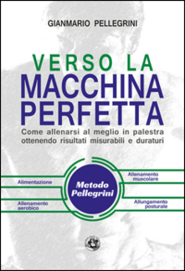 Verso la macchina perfetta. Come allenarsi al meglio in palestra ottenendo risultati misurabili e duraturi - Gianmario Pellegrini