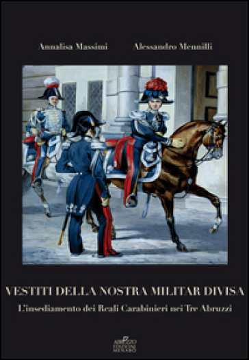 Vestiti della nostra militar divisa. L'insediamento dei reali carabinieri nei tre Abruzzi - Annalisa Massimi - Alessandro Mennilli