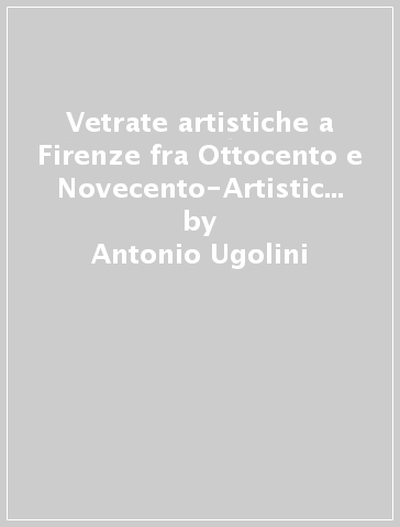 Vetrate artistiche a Firenze fra Ottocento e Novecento-Artistic stained-glass windows in Florence between the 19/th and the 20/th centuries (Le) - Antonio Ugolini