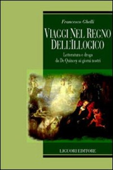 Viaggi nel regno dell'illogico. Letteratura e droga da De Quincey ai giorni nostri - Francesco Ghelli