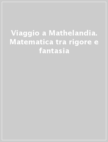 Viaggio a Mathelandia. Matematica tra rigore e fantasia