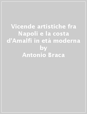 Vicende artistiche fra Napoli e la costa d'Amalfi in età moderna - Antonio Braca