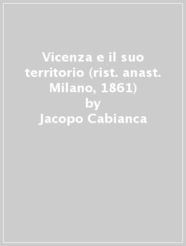 Vicenza e il suo territorio (rist. anast. Milano, 1861) - Jacopo Cabianca - Fedele Lampertico