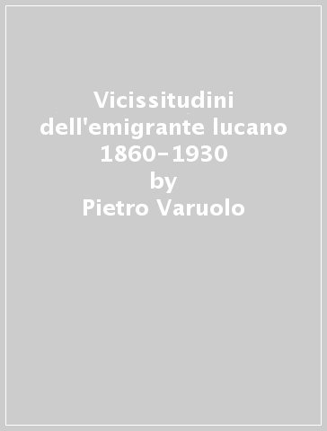 Vicissitudini dell'emigrante lucano 1860-1930 - Pietro Varuolo