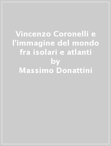 Vincenzo Coronelli e l'immagine del mondo fra isolari e atlanti - Massimo Donattini