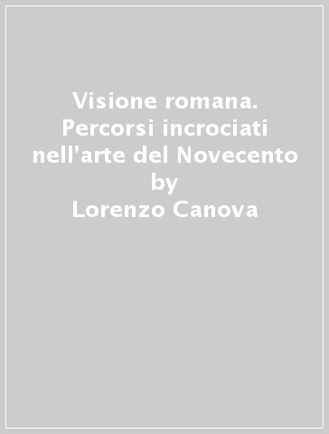 Visione romana. Percorsi incrociati nell'arte del Novecento - Lorenzo Canova