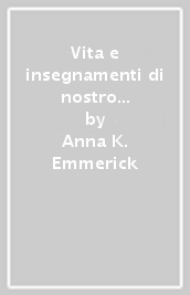 Vita e insegnamenti di nostro Signore Gesù Cristo. Secondo le visioni della suora agostiniana Anna Caterina Emmerich