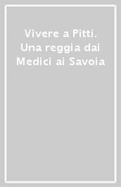 Vivere a Pitti. Una reggia dai Medici ai Savoia