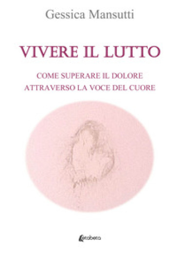 Vivere il lutto. Come superare il dolore attraverso la voce del cuore - Gessica Mansutti