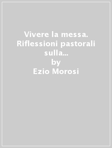 Vivere la messa. Riflessioni pastorali sulla celebrazione eucaristica - Ezio Morosi