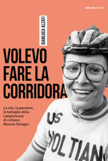Volevo fare la corridora. La vita, la passione, le battaglie della campionessa di ciclismo Morena Tartagni - Gianluca Alzati