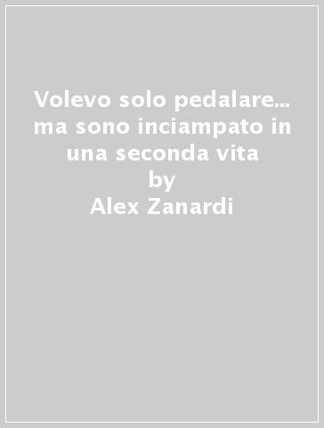 Volevo solo pedalare... ma sono inciampato in una seconda vita - Alex Zanardi