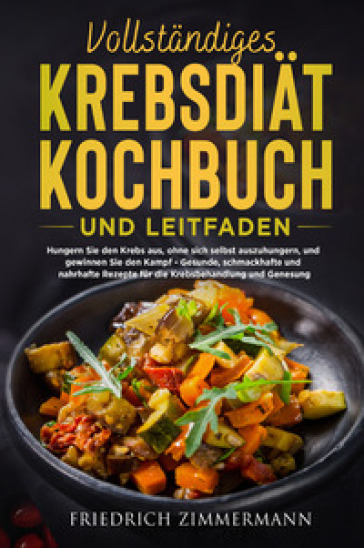 Vollstandiges krebsdiat-kochbuch und leitfaden. Hungern Sie den Krebs aus, ohne sich selbst auszuhungern, und gewinnen Sie den Kampf. Gesunde, schmackhafte und nahrhafte Rezepte fur die Krebsbehandlung und Genesung! - Friedrich Zimmermann