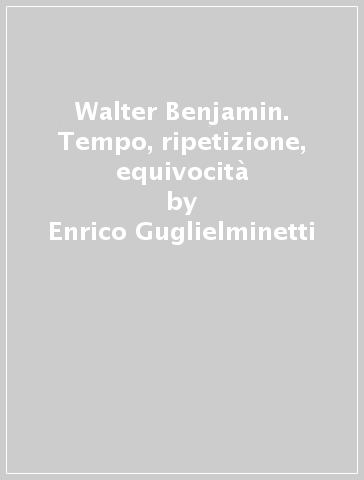 Walter Benjamin. Tempo, ripetizione, equivocità - Enrico Guglielminetti