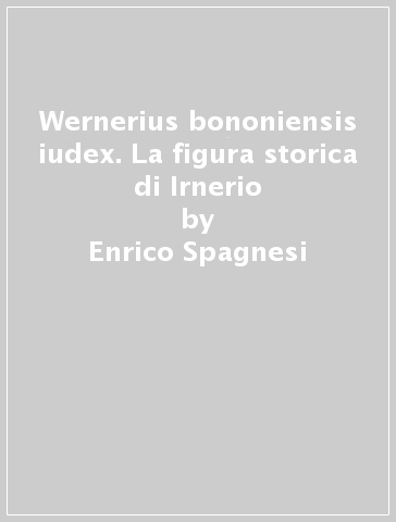 Wernerius bononiensis iudex. La figura storica di Irnerio - Enrico Spagnesi