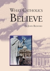 What Catholics Believe - A Beginner s Guide to the Catholic faith