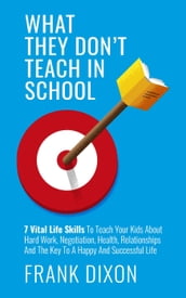What They Don t Teach in School: 7 Vital Life Skills To Teach Your Kids About Hard Work, Negotiation, Health, Relationships And The Key To A Happy And Successful Life