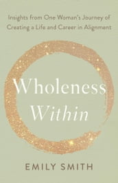 Wholeness Within: Insights from One Woman s Journey of Creating a Life and Career in Alignment